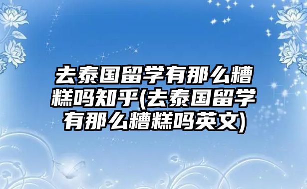 去泰國(guó)留學(xué)有那么糟糕嗎知乎(去泰國(guó)留學(xué)有那么糟糕嗎英文)