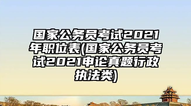 國(guó)家公務(wù)員考試2021年職位表(國(guó)家公務(wù)員考試2021申論真題行政執(zhí)法類)