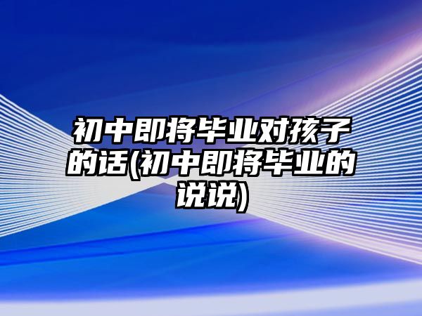 初中即將畢業(yè)對(duì)孩子的話(初中即將畢業(yè)的說說)