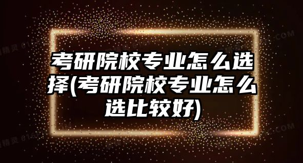 考研院校專業(yè)怎么選擇(考研院校專業(yè)怎么選比較好)