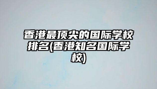 香港最頂尖的國際學校排名(香港知名國際學校)