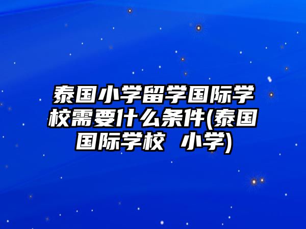 泰國小學(xué)留學(xué)國際學(xué)校需要什么條件(泰國國際學(xué)校 小學(xué))