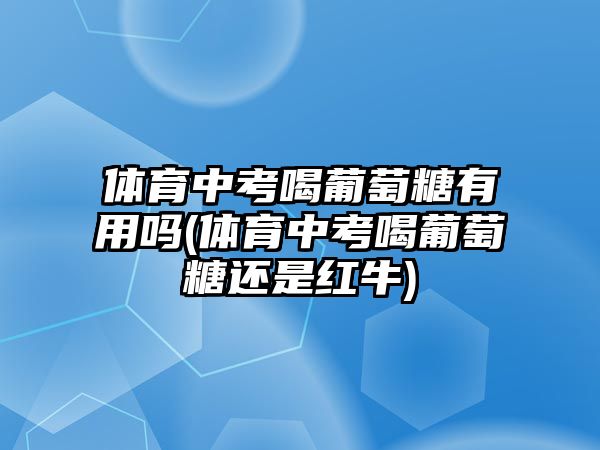 體育中考喝葡萄糖有用嗎(體育中考喝葡萄糖還是紅牛)