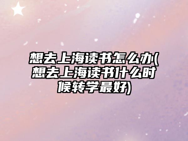 想去上海讀書怎么辦(想去上海讀書什么時候轉(zhuǎn)學最好)