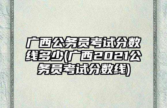 廣西公務(wù)員考試分?jǐn)?shù)線多少(廣西2021公務(wù)員考試分?jǐn)?shù)線)