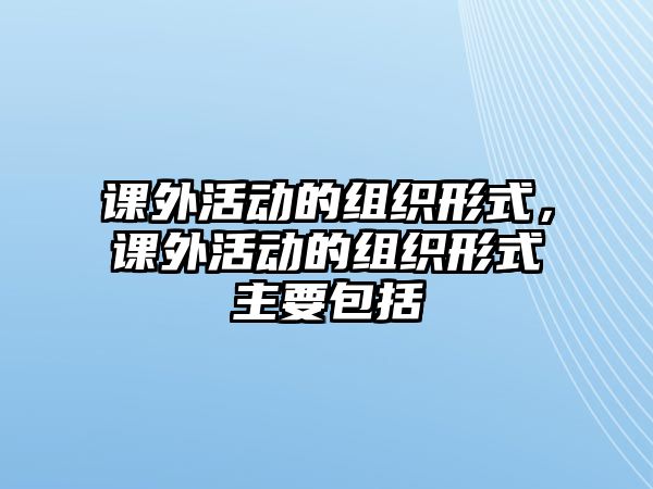 課外活動(dòng)的組織形式，課外活動(dòng)的組織形式主要包括