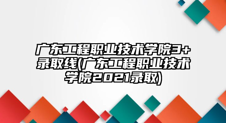 廣東工程職業(yè)技術學院3+錄取線(廣東工程職業(yè)技術學院2021錄取)