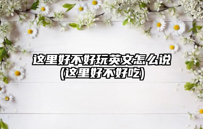 這里好不好玩英文怎么說(這里好不好吃)