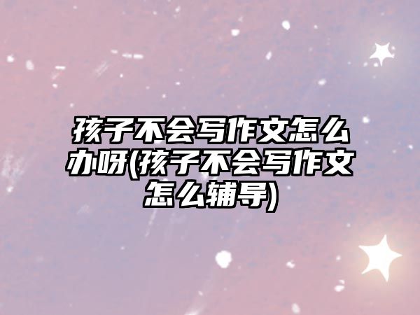 孩子不會寫作文怎么辦呀(孩子不會寫作文怎么輔導)