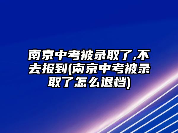 南京中考被錄取了,不去報到(南京中考被錄取了怎么退檔)