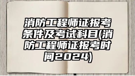 消防工程師證報考條件及考試科目(消防工程師證報考時間2024)