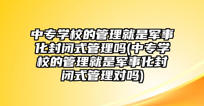 中專學校的管理就是軍事化封閉式管理嗎(中專學校的管理就是軍事化封閉式管理對嗎)