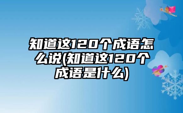 知道這120個(gè)成語怎么說(知道這120個(gè)成語是什么)