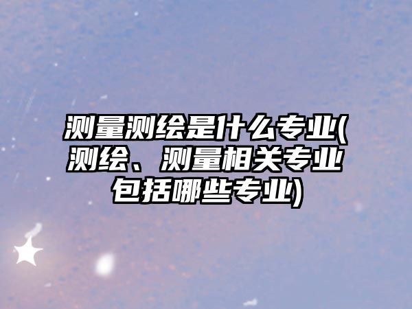 測(cè)量測(cè)繪是什么專業(yè)(測(cè)繪、測(cè)量相關(guān)專業(yè)包括哪些專業(yè))