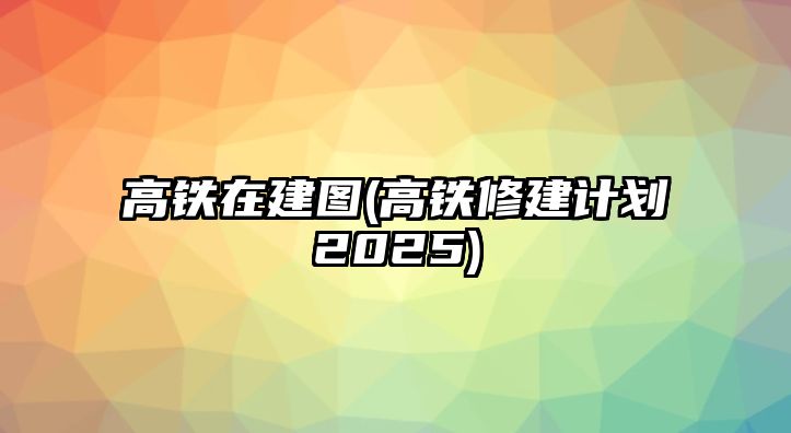 高鐵在建圖(高鐵修建計劃2025)