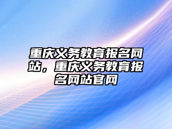 重慶義務(wù)教育報(bào)名網(wǎng)站，重慶義務(wù)教育報(bào)名網(wǎng)站官網(wǎng)