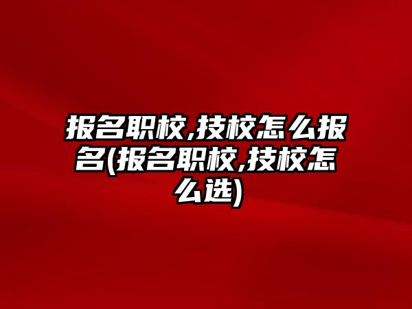 報名職校,技校怎么報名(報名職校,技校怎么選)