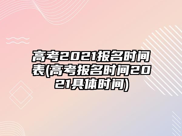 高考2021報(bào)名時(shí)間表(高考報(bào)名時(shí)間2021具體時(shí)間)