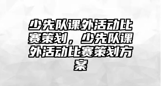 少先隊課外活動比賽策劃，少先隊課外活動比賽策劃方案