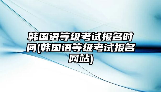 韓國語等級考試報名時間(韓國語等級考試報名網(wǎng)站)