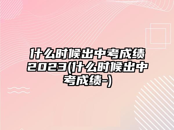 什么時候出中考成績2023(什么時候出中考成績-)