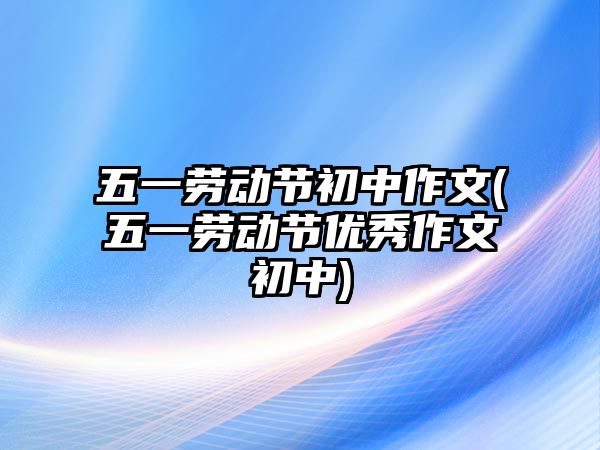 五一勞動節(jié)初中作文(五一勞動節(jié)優(yōu)秀作文初中)