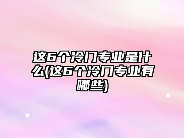 這6個(gè)冷門專業(yè)是什么(這6個(gè)冷門專業(yè)有哪些)