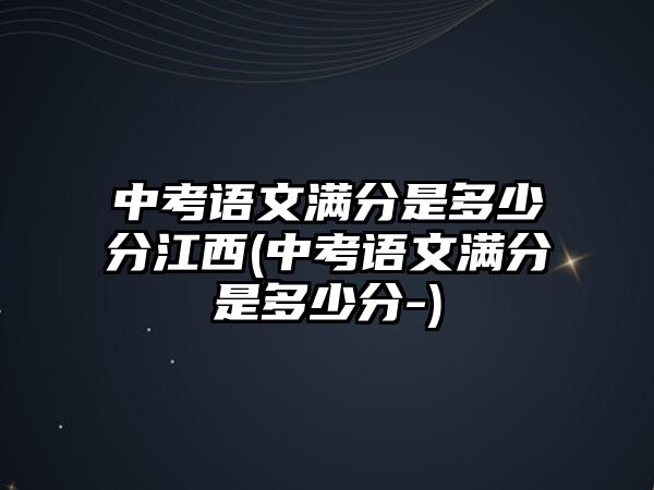 中考語文滿分是多少分江西(中考語文滿分是多少分-)