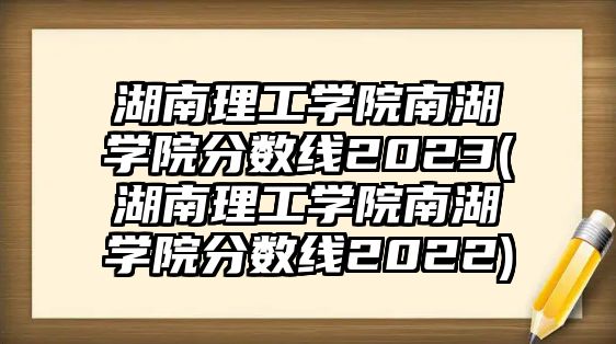 湖南理工學(xué)院南湖學(xué)院分?jǐn)?shù)線2023(湖南理工學(xué)院南湖學(xué)院分?jǐn)?shù)線2022)