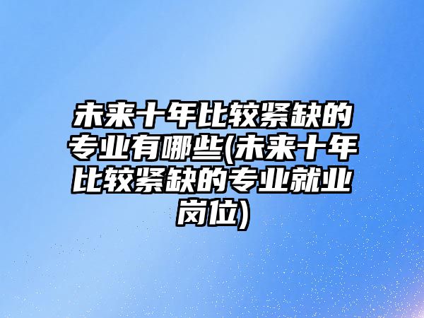 未來(lái)十年比較緊缺的專(zhuān)業(yè)有哪些(未來(lái)十年比較緊缺的專(zhuān)業(yè)就業(yè)崗位)