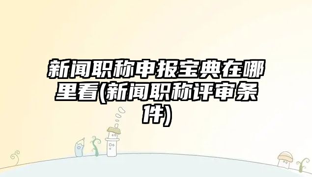 新聞職稱申報(bào)寶典在哪里看(新聞職稱評(píng)審條件)