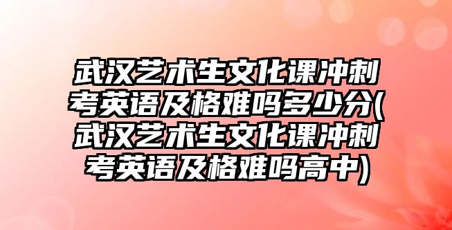 武漢藝術生文化課沖刺考英語及格難嗎多少分(武漢藝術生文化課沖刺考英語及格難嗎高中)