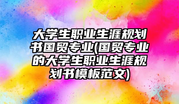 大學生職業(yè)生涯規(guī)劃書國貿(mào)專業(yè)(國貿(mào)專業(yè)的大學生職業(yè)生涯規(guī)劃書模板范文)