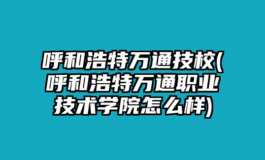 呼和浩特萬通技校(呼和浩特萬通職業(yè)技術學院怎么樣)