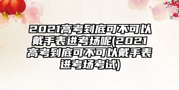 2021高考到底可不可以戴手表進(jìn)考場(chǎng)呢(2021高考到底可不可以戴手表進(jìn)考場(chǎng)考試)