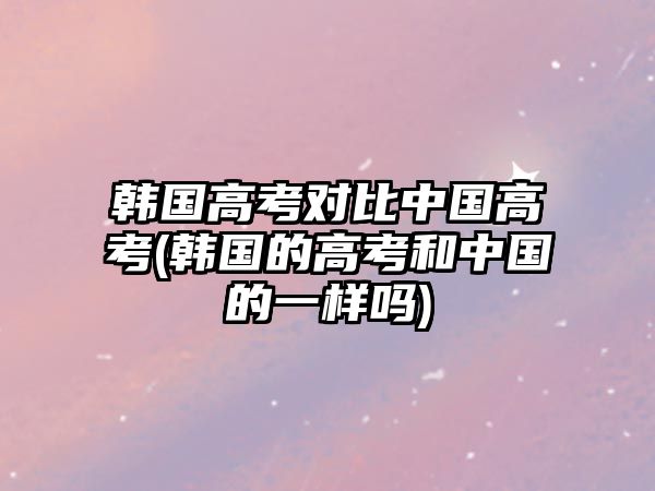 韓國高考對比中國高考(韓國的高考和中國的一樣嗎)