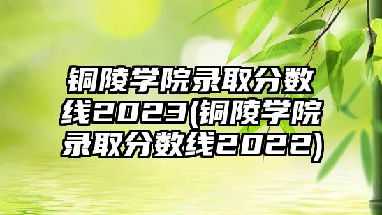 銅陵學(xué)院錄取分?jǐn)?shù)線2023(銅陵學(xué)院錄取分?jǐn)?shù)線2022)