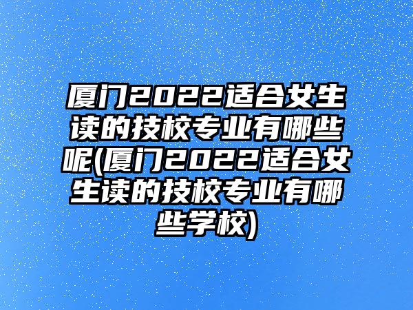 廈門2022適合女生讀的技校專業(yè)有哪些呢(廈門2022適合女生讀的技校專業(yè)有哪些學(xué)校)