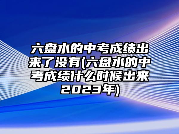 六盤(pán)水的中考成績(jī)出來(lái)了沒(méi)有(六盤(pán)水的中考成績(jī)什么時(shí)候出來(lái)2023年)