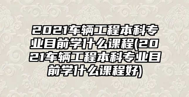 2021車輛工程本科專業(yè)目前學什么課程(2021車輛工程本科專業(yè)目前學什么課程好)