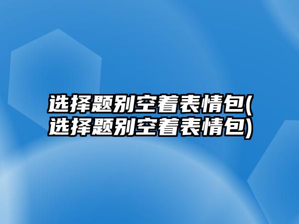 選擇題別空著表情包(選擇題別空著表情包)