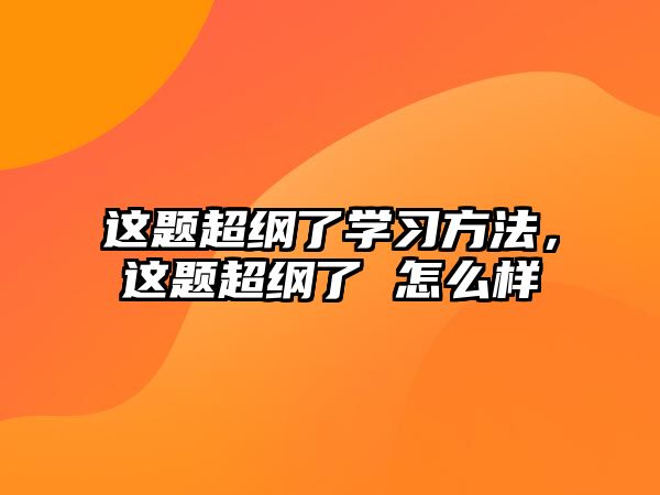 這題超綱了學(xué)習(xí)方法，這題超綱了 怎么樣