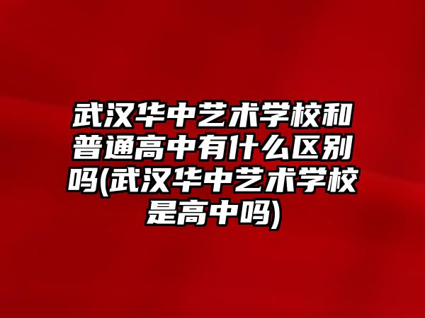 武漢華中藝術(shù)學(xué)校和普通高中有什么區(qū)別嗎(武漢華中藝術(shù)學(xué)校是高中嗎)