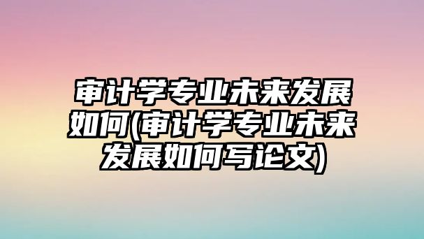 審計(jì)學(xué)專業(yè)未來發(fā)展如何(審計(jì)學(xué)專業(yè)未來發(fā)展如何寫論文)