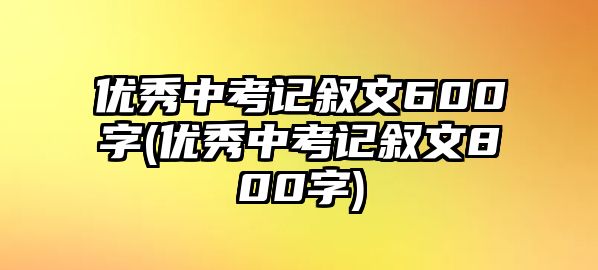 優(yōu)秀中考記敘文600字(優(yōu)秀中考記敘文800字)