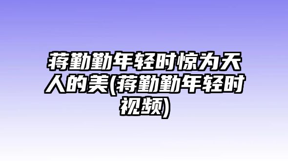 蔣勤勤年輕時驚為天人的美(蔣勤勤年輕時視頻)