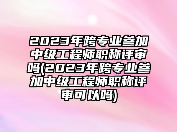 2023年跨專業(yè)參加中級(jí)工程師職稱評(píng)審嗎(2023年跨專業(yè)參加中級(jí)工程師職稱評(píng)審可以嗎)