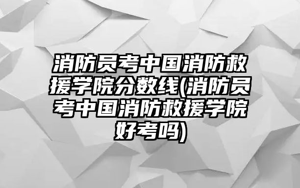 消防員考中國(guó)消防救援學(xué)院分?jǐn)?shù)線(消防員考中國(guó)消防救援學(xué)院好考嗎)