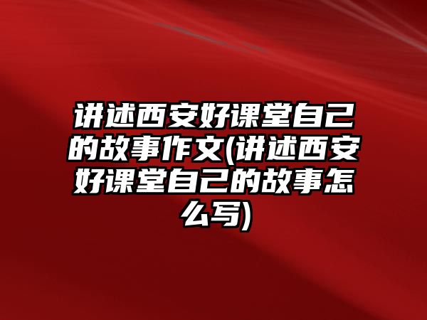 講述西安好課堂自己的故事作文(講述西安好課堂自己的故事怎么寫(xiě))