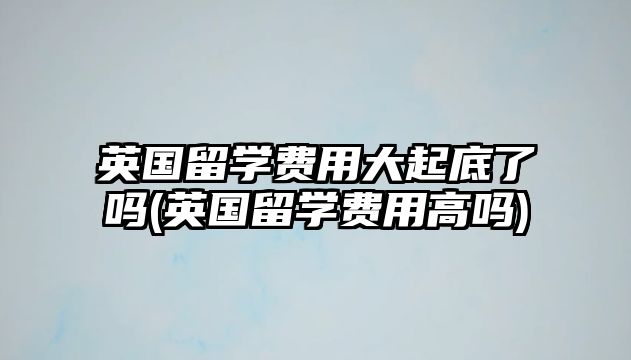 英國留學費用大起底了嗎(英國留學費用高嗎)